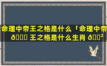 命理中帝王之格是什么「命理中帝 🍀 王之格是什么生肖 🌲 」